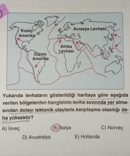 Kuzey
Amerika
Güney
Amerika
D) Avustralya
Avrasya Levhas
·}
Afrika
Levhası
Yukarıda levhaların gösterildiği haritaya göre aşağıda
verilen bölgelerden hangisinin levha sınırında yer alma-
sından dolayı tektonik olaylarla karşılaşma olasılığı da-
ha yüksekti