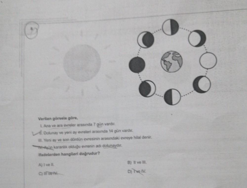 Verilen görsele göre,
L. Ana ve ara evreler arasında 7 gün vardir.
Dolunay ve yeni ay evreleri arasında 14 gün vardır.
Yeni ay ve son dördün evresinin arasındaki evreye hilal denir.
A karanlik olduğu evrenin adi dolunaydir.
ifadelerden hangileri doğrudur?