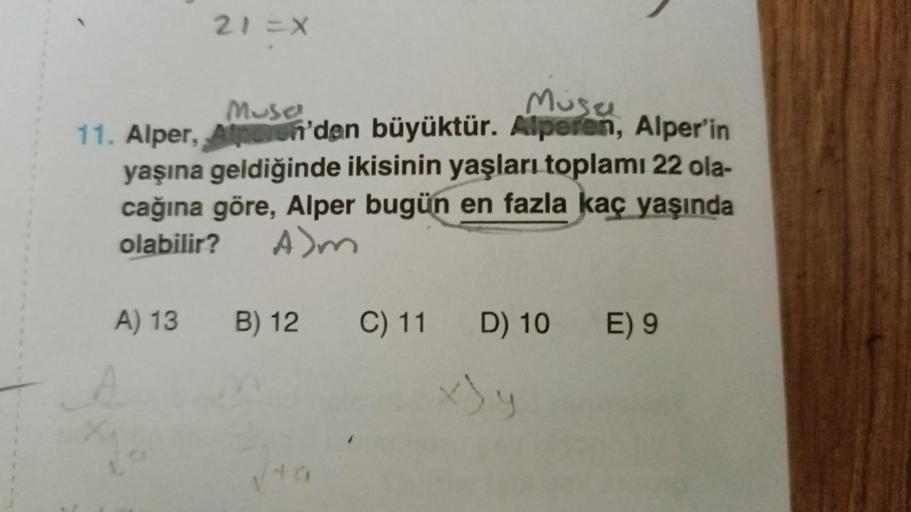 21=X
Müsa
Musa
11. Alper, Alperen'den büyüktür. Alperen, Alper'in
yaşına geldiğinde ikisinin yaşları toplamı 22 ola-
cağına göre, Alper bugün en fazla kaç yaşında
olabilir? A>m
12
B) 12 C) 11 D) 10 E) 9
A) 13 B)