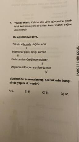 7. Yapım ekleri: Kelime kök veya gövdesine getiri-
lerek kelimenin yeni bir anlam kazanmasını sağla-
yan eklerdir.
Bu açıklamaya göre,
Bilirsin ki burada değilim artık
1
Ihlamurlar çiçek açtığı zaman
11
Gelir benim yüreğimde toplanır
|||
Dağların üstünden sıyrılan duman
IV
dizelerinde numaralanmış sözcüklerin hangi-
sinde yapım eki vardır?
A) I.
B) II.
C) III.
D) IV.
BAHÇEŞEHİR KOLEJİ