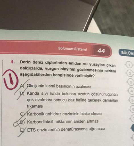 Solunum Sistemi 44
4. Derin deniz diplerinden aniden su yüzeyine çıkan
dalgıçlarda, vurgun olayının gözlenmesinin nedeni
aşağıdakilerden hangisinde verilmiştir?
0
A) Oksijenin kısmi basıncının azalması
B) Kanda sıvı halde bulunan azotun çözünürlüğünün
çok