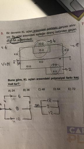 5. Bir devrenin KL uçları arasındaki şekildeki parçası alını-
yor. Bu uclar arasındaki eşdeğer direnç üstünden geçen
akım 9A şiddetindedir.
-6
=6
V=81
492
K JA
A) 24
16
fin
TRA
30
1092
B) 36
[T
12-
102
www
15 92
8
wwww
99
Buna göre, KL uçları arasındaki po