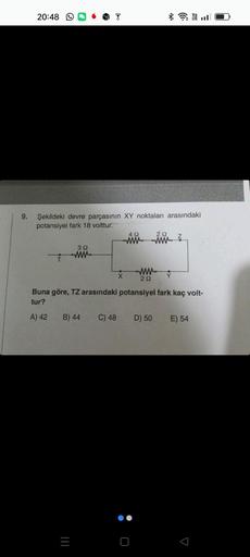 9.
20:48
Şekildeki devre parçasının XY noktaları arasındaki
potansiyel fark 18 volttur.
A) 42
392
ww
B) 44
|||
X
C) 48
492
Buna göre, TZ arasındaki potansiyel fark kaç volt-
tur?
wwww
29
O
29
www
D) 50
Y
Z
E) 54