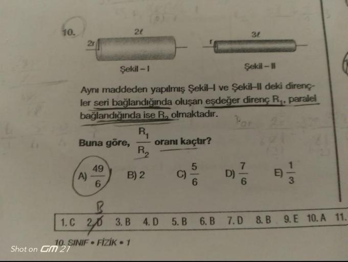 10.
2r
Buna göre,
Şekil -1
Şekil - 11
Aynı maddeden yapılmış Şekil ve Şekil deki direnç-
ler seri bağlandığında oluşan eşdeğer direnç R₁, paralel
bağlandığında ise R. olmaktadır.
Par
R₁
A)
49
6
21
1. C
10. SINIF FİZİK - 1
Shot on GM 27
●
P₁₂
B) 2
B
20 3.B