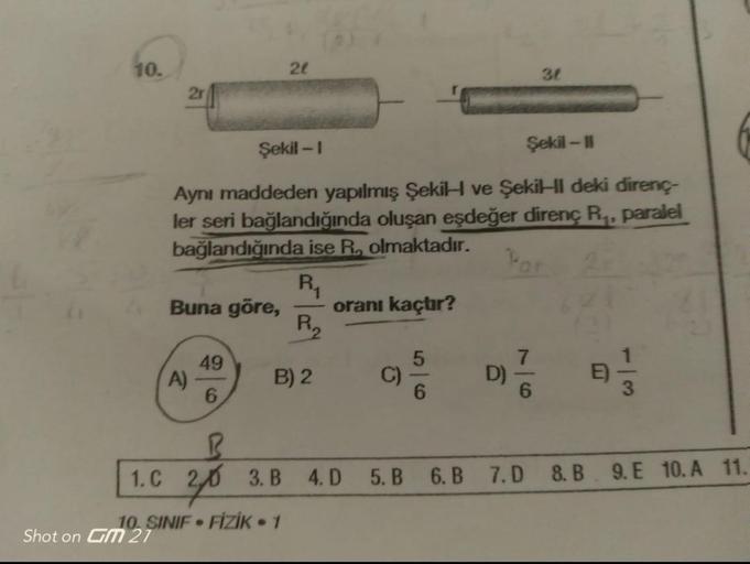 10.
2r
Buna göre,
Şekil -1
Şekil - 11
Aynı maddeden yapılmış Şekil ve Şekil deki direnç-
ler seri bağlandığında oluşan eşdeğer direnç R₁, paralel
bağlandığında ise R. olmaktadır.
Par
R₁
A)
49
6
21
1. C
10. SINIF FİZİK - 1
Shot on GM 27
●
P₁₂
B) 2
B
20 3.B 