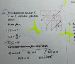 3. Aynı düzlemde bulunan X,
Y ve Z vektörleri şekildeki
gibidir.
Buna göre,
X=-ż
L = 3/
2
Y
III. IXI = IZI
eşitliklerinden hangileri doğrudur?
A) Yalnız I
B) I ve II
X
D) II ve III
C) ve III
E) I, II ve Ill
3√2
IN
C) I
6. X,
di
V
d
Ç