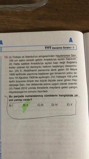 A
A
TYT Deneme Sınavı - 1
13. (1) Türkiye ve İstanbul'un simgelerinden Haydarpaşa Garı,
100 yılı aşkın süredir şehrin Anadolu'ya açılan kapısıdır.
(II) Hatta sadece Anadolu'ya açılan kapı değil Bağdat'a
kadar uzanan bir demiryolu hattının başlangıç istasyo