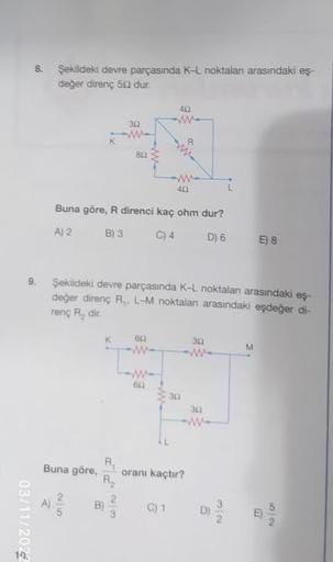 8. Şekildeki devre parçasında K-L noktalan arasındaki eş-
değer direnç 50 dur.
9.
03/11/2022
Buna göre,
302
2
25
80
Buna göre, R direnci kaç ohm dur?
A) 2
B) 3
C) 4
D) 6
23
Şekildeki devre parçasında K-L noktalan arasındaki eş-
değer direnç R₁, L-M noktala