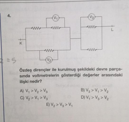 4.
=5
K
(V₁)
A) V₁ > V₂ > V₂
C) V₂ > V₁ > V₂
(V₂)
Özdeş dirençler ile kurulmuş şekildeki devre parça-
sında voltmetrelerin gösterdiği değerler arasındaki
ilişki nedir?
(V3)
E) V₂> V3 > V₁
B) V3 > V₁ > V₂
D) V₁ > V3 > V₂