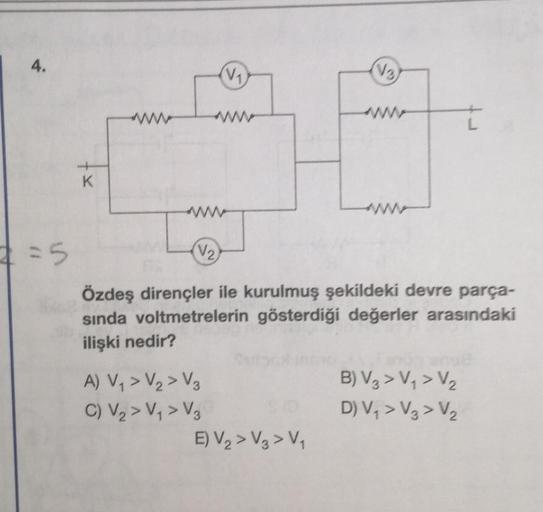 4.
=5
K
(V₁)
A) V₁ > V₂ > V₂
C) V₂ > V₁ > V₂
(V₂)
Özdeş dirençler ile kurulmuş şekildeki devre parça-
sında voltmetrelerin gösterdiği değerler arasındaki
ilişki nedir?
(V3)
E) V₂> V3 > V₁
B) V3 > V₁ > V₂
D) V₁ > V3 > V₂