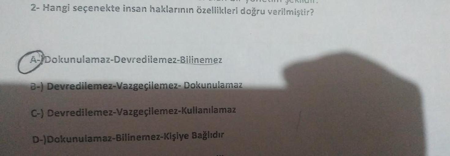 2- Hangi seçenekte insan haklarının özellikleri doğru verilmiştir?
A-Dokunulamaz-Devredilemez-Bilinemez
B-) Devredilemez-Vazgeçilemez- Dokunulamaz
C-) Devredilemez-Vazgeçilemez-Kullanılamaz
D-)Dokunulamaz-Bilinemez-Kişiye Bağlıdır