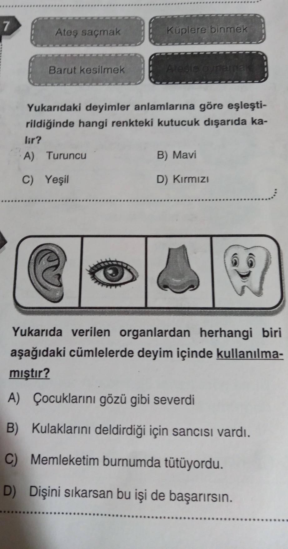 7
Ateş saçmak
Barut kesilmek
Küplere binmek
Yukarıdaki deyimler anlamlarına göre eşleşti-
rildiğinde hangi renkteki kutucuk dışarıda ka-
lir?
A) Turuncu
C) Yeşil
B) Mavi
D) Kırmızı
Yukarıda verilen organlardan herhangi biri
aşağıdaki cümlelerde deyim içind