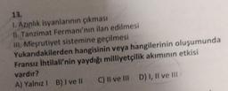 13.
I. Azınlık isyanlarının çıkması
II. Tanzimat Fermanı'nın ilan edilmesi
III. Meşrutiyet sistemine geçilmesi
Yukarıdakilerden hangisinin veya hangilerinin oluşumunda
Fransız İhtilali'nin yaydığı milliyetçilik akımının etkisi
vardır?
A) Yalnız 1 B) I ve II
C) II ve III D) I, II ve III