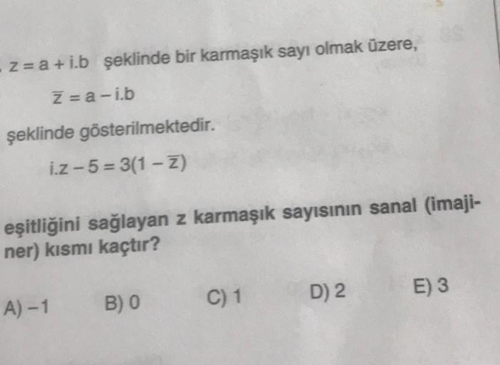 - z= a +i.b şeklinde bir karmaşık sayı olmak üzere,
Z=a-ib
şeklinde gösterilmektedir.
i.z-5= 3(1-Z)
eşitliğini sağlayan z karmaşık sayısının sanal (imaji-
ner) kısmı kaçtır?
A) - 1 B) 0
C) 1
D) 2
E) 3