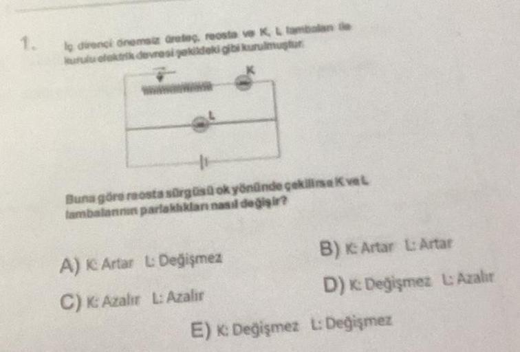 lg direnci önemsiz dretag, reosta ve K, L lambalan de
kurulu elektrik devresi şekildeki gibi kurulmuştur
11
Buna göre raosta sürgüsü ok yönünde çekilia Kval
lambalannin parlaklıkları nasıl değişir?
A) IC Artar L: Değişmez
C) K: Azalır L: Azalır
B) K: Artar