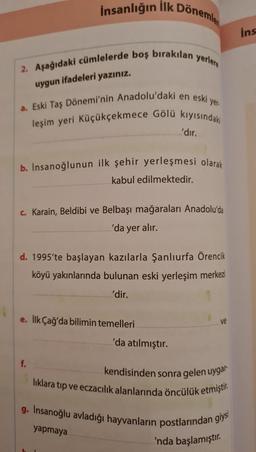 İnsanlığın İlk Dönemle
2. Aşağıdaki cümlelerde boş bırakılan yerlere
uygun ifadeleri yazınız.
yer-
a. Eski Taş Dönemi'nin Anadolu'daki en eski y
leşim yeri Küçükçekmece Gölü kıyısındakı
b. Insanoğlunun ilk şehir yerleşmesi olarak
kabul edilmektedir.
c. Karain, Beldibi ve Belbaşı mağaraları Anadolu'da
'da yer alır.
'dır.
d. 1995'te başlayan kazılarla Şanlıurfa Örencik
köyü yakınlarında bulunan eski yerleşim merkezi
'dir.
e. İlk Çağ'da bilimin temelleri
f.
'da atılmıştır.
kendisinden sonra gelen uygar-
lıklara tıp ve eczacılık alanlarında öncülük etmiştir.
g. Insanoğlu avladığı hayvanların postlarından giysi
yapmaya
'nda başlamıştır.
ins