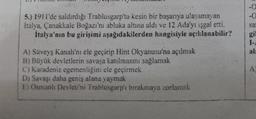 5.) 1911'de saldırdığı Trablusgarp'ta kesin bir başarıya ulaşamayan
Italya, Çanakkale Boğazı'nı abluka altına aldı ve 12 Ada'yı işgal etti.
İtalya'nın bu girişimi aşağıdakilerden hangisiyle açıklanabilir?
A) Süveyş Kanalı'nı ele geçirip Hint Okyanusu'na açılmak
B) Büyük devletlerin savaşa katılmasını sağlamak
C) Karadeniz egemenliğini ele geçirmek
D) Savaşı daha geniş alana yaymak
E) Osmanlı Devleti'ni Trablusgarp'ı bırakmaya zorlamak
-0
-0
sa
gil
I-A
al:
A