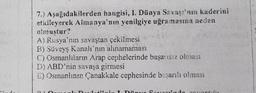 7.) Aşağıdakilerden hangisi, I. Dünya Savaşı'nın kaderini
etkileyerek Almanya'nın yenilgiye uğramasına neden
olmuştur?
A) Rusya'nın savaştan çekilmesi
B) Süveyş Kanalı'nın ahnamaması
C) Osmanlıların Arap cephelerinde başarısız olması
D) ABD'nin savaşa girmesi
E) Osmanlının Çanakkale cephesinde başarılı olması
Hilmin T Dinue Sous
Douantida