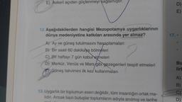 E) Askeri açıdan güçlenmeyi sağlamıştır.
12. Aşağıdakilerden hangisi Mezopotamya uygarlıklarının
dünya medeniyetine katkıları arasında yer almaz?
A) Ay ve güneş tutulmasını hesaplamaları
B) Bir saati 60 dakikaya bölmeleri
C) Bir haftayı 7 gün kabul etmeleri
D) Merkür, Venüs ve Mars/gibi gezegenleri tespit etmeleri
F) Güneş takvimini ilk kez' kullanmaları
13. Uygarlık bir toplumun eseri değildir, tüm insanlığın ortak ma-
lıdır. Ancak bazı buluşlar toplumların adıyla anılmış ve tarihe
D)
E)
17.-
Bu
lirt
A)
B)
C)
D)