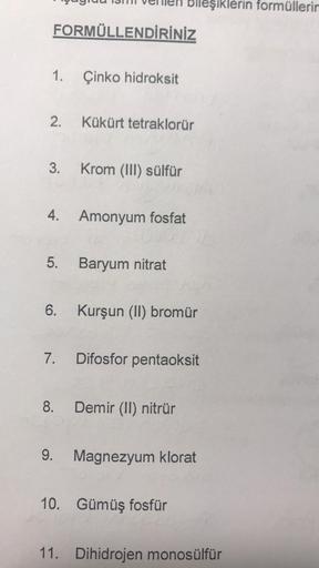 FORMÜLLENDİRİNİZ
1.
2.
3.
4.
5.
6.
7.
Çinko hidroksit
Kükürt tetraklorür
Krom (III) sülfür
Amonyum fosfat
Baryum nitrat
bileşiklerin formüllerin
Kurşun (II) bromür
Difosfor pentaoksit
8. Demir (II) nitrür
9. Magnezyum klorat
10. Gümüş fosfür
11. Dihidrojen