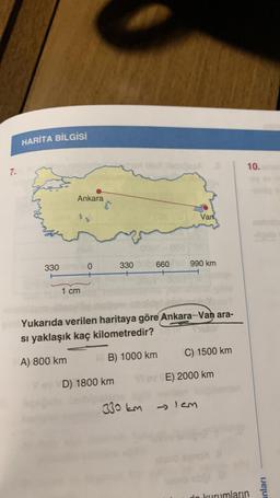 7.
HARİTA BİLGİSİ
330
Ankara
J
1 cm
0
330
VoD) 1800 km
Van
6600 990 km
Yukarıda verilen haritaya göre Ankara-Van ara-
sı yaklaşık kaç kilometredir?
A) 800 km
B) 1000 km
C) 1500 km
Vi er E) 2000 km
330 km → Icm
10.
kurumların
anları