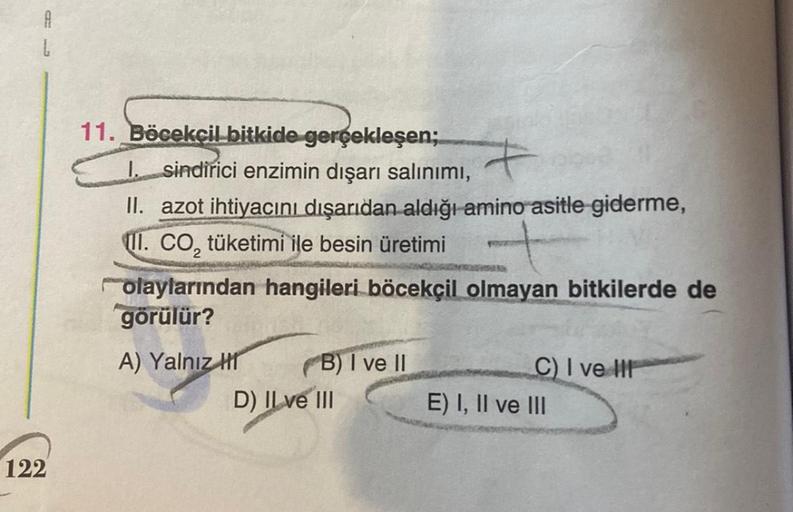 A
L
122
11. Böcekçil bitkide gerçekleşen; 7
I. sindirici enzimin dışarı salınımı,
II. azot ihtiyacını dışarıdan aldığı amino asitle giderme,
II. CO₂ tüketimi ile besin üretimi
olaylarından hangileri böcekçil olmayan bitkilerde de
görülür?
A) Yalnız H
B) I