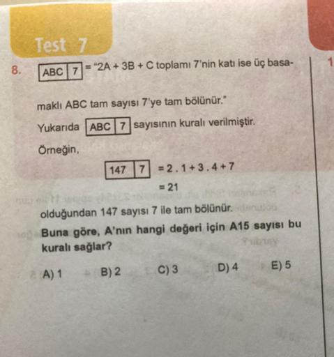 8.
Test 7
ABC 7
="2A + 3B + C toplamı 7'nin katı ise üç basa-
maklı ABC tam sayısı 7'ye tam bölünür."
Yukarıda ABC 7 sayısının kuralı verilmiştir.
Örneğin,
147 7=2.1+3.4+7
= 21
olduğundan 147 sayısı 7 ile tam bölünür. denuo
Buna göre, A'nın hangi değeri iç