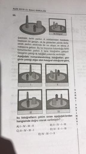 ALES 2019 (3. SINAV) SORULARI
50.
b
to
ilk fotograf
Şekildeki tarihî parkın A noktasından harekete
başlayan bir gezgin, ok ile gösterilen yönde ilerle-
yerek parkın etrafında bir tur atıyor ve tekrar A
noktasına geliyor. Bu tur boyunca bulunduğu farklı
kon