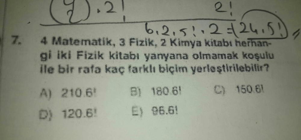 7.
(2.21
6₁215112= 24.51)
4 Matematik, 3 Fizik, 2 Kimya kitabı herhan-
gi iki Fizik kitabı yanyana olmamak koşulu
ile bir rafa kaç farklı biçim yerleştirilebilir?
C) 150.61
A) 210.6
D) 120.6!
B) 180.61
E) 96.6!
21
1