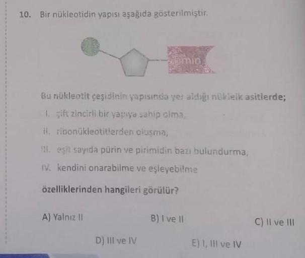 10. Bir nükleotidin yapısı aşağıda gösterilmiştir.
Bu nükleotit çeşidinin yapısında yer aldığı nükleik asitlerde;
1. gift zincirli bir yapıya sahip olma,
il.
ribonukleotitlerden oluşma,
Timin
11. eşit sayıda pürin ve pirimidin bazı bulundurma,
IV. kendini 