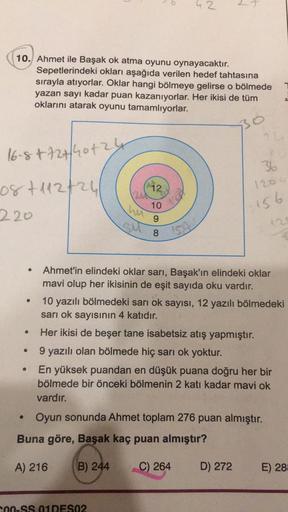 10. Ahmet ile Başak ok atma oyunu oynayacaktır.
Sepetlerindeki okları aşağıda verilen hedef tahtasına
sırayla atıyorlar. Oklar hangi bölmeye gelirse o bölmede
yazan sayı kadar puan kazanıyorlar. Her ikisi de tüm
oklarını atarak oyunu tamamlıyorlar.
30
16-8