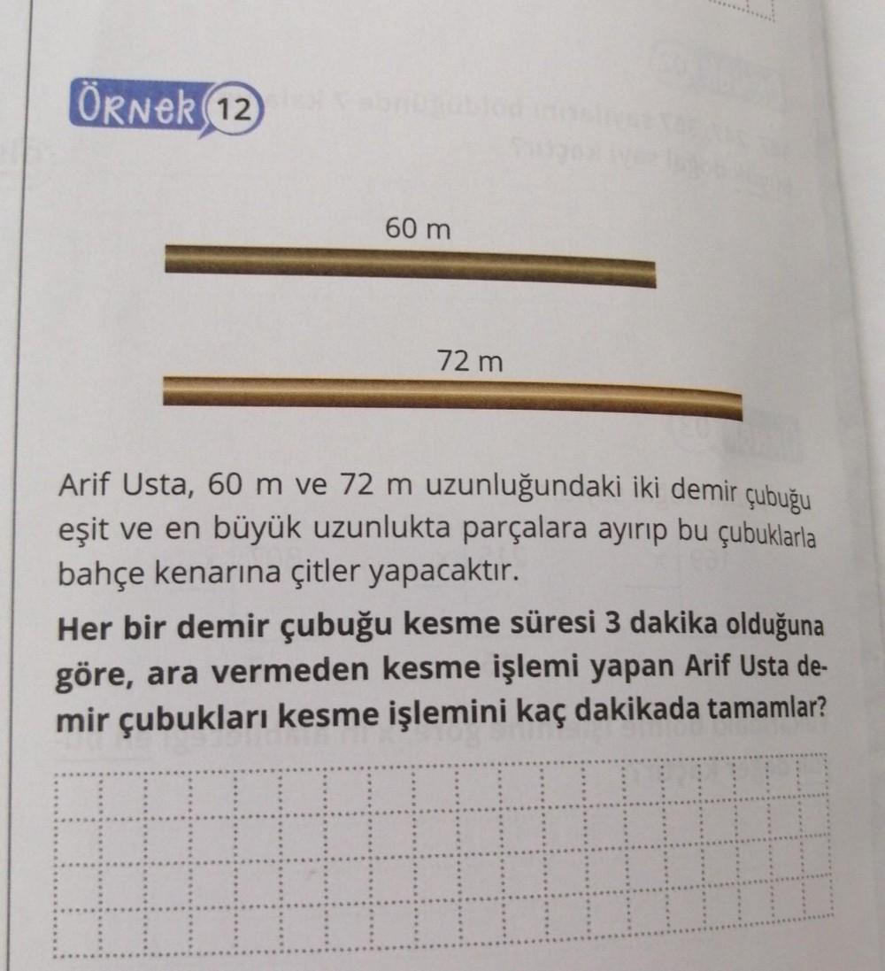 ÖRNER 12
60 m
72 m
Arif Usta, 60 m ve 72 m uzunluğundaki iki demir çubuğu
eşit ve en büyük uzunlukta parçalara ayırıp bu çubuklarla
bahçe kenarına çitler yapacaktır.
Her bir demir çubuğu kesme süresi 3 dakika olduğuna
göre, ara vermeden kesme işlemi yapan