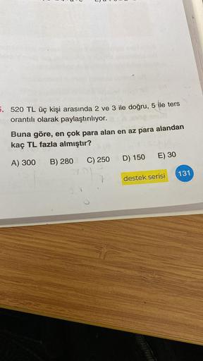 5. 520 TL üç kişi arasında 2 ve 3 ile doğru, 5 ile ters
orantılı olarak paylaştırılıyor.
Buna göre, en çok para alan en az para alandan
kaç TL fazla almıştır?
A) 300 B) 280
C) 250
D) 150
E) 30
destek serisi
131