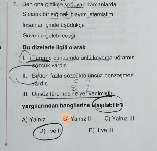 7. Ben ona gittikçe soğuyan zamanlarda
Sıcacık bir sığınak olayım istemiştim
İnsanlar içinde üşüdükçe
Güvenle gelebileceği
Bu dizelerle ilgili olarak
I. Türeme esnasında ünlü kaybına uğramış
sözcük vardır.
II. Birden fazla sözcükte ünsüz benzeşmesi
vardır.