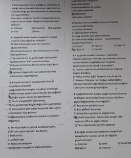 1.Bitki örtüsünün tahrip edildiği ve yükseltinin az
olduğu akarsu havzalarında muson yağmurlarının
şiddetli olduğu yaz dönemlerinde sel olayları daha
sık yaşanmaktadır.
Buna göre, aşağıdaki ülkelerin hangisinde muson
yağmurlarının neden olduğu sel felaketleri daha
fazladır?
A) Pakistan
D) Iran
B) Kazakistan
E) Misir
Banglades
2. Aşağıdaki faaliyetlerden hangisinin küresel
Isınmayı artıracağı iddia edilebilir?
A) Bitki örtüsünden mahrum arazilerin
ağaçlandırılması
B) Fabrika bacalarına filtre takılmasının zorunlu
hale getirilmesi
C) Avrupa'da son on yılda rüzgâr enerjisinden
faydalanmanın %30 oranında artması
D) Enerji üretiminde kömür yerine doğal gazın
kullanılması
Şehirsel bölgelerde yaz sıcaklarında klima
kullanımının yaygınlaşması
3. Küresel ısınmanın sonuçlarından biri de
buzulların erimesidir.
Aşağıdakilerden hangisi, buzulların erimesiyle
birlikte ortaya çıkacak durumlardan biri değildir?
Doğal yaşam alanlarının genişlemesi
B) Deniz seviyelerinin yükselmesi
CKıyı şeritlerinde büyük değişimlerin görülmesi
D) Tuzlu suların tatlı sulara karışarak tatlı suların
kullanılamaz hale gelmesi
E) Okyanusların sıcaklık ve tuzluluk oranlarının
değişmesi
4. Yeryüzündeki en yüksek sıcaklıklar Sahra
Çölü'nde yaşanmaktadır. Bu durum;
1. Bitki örtüsü
II. Jeolojik yapı
III. Nüfus ve yerleşme
lgularından hangilerini etkilememiştir?
aşağıdakilerden han
A) Yeryüzü şekilleri
B) Hava hareketleri ve sıcaklık
C) Ortalama yükseklik
Bitki örtüsü
E) Denizlere yakınlık
6.Yarından sonra sıcaklıklar artacak ve küresel
Isınmaya bağlı olarak;
1, buzulların erimesi,
II. volkanizmanın artması,
III, alçak yerlerin sular altında kalması,
IV. seller ve kuraklığın artması durumlarından
hangileri görülmez?
A) Yalnız !
Yalnız IV
B) Yalnız II
E) I ve II!!
7. Dağlarda tüneller yapılması Vadilerde
köprüler yapılması Erozyon için önlemler alınması
Verilen ifadeler aşağıdakilerden hangisini
kanıtlamada örnek olarak kullanılabilir?
A) Insanın, yaşamını sürdürebilmek için doğaya
bağımlı kaldığına
B) Nüfus artıkça doğal dengenin bozulduğuna
C) Insanın, ihtiyaçları için doğayı değiştirdiğine
D) Sanayileşmeye bağlı olarak çevrenin kirlendiğine
E) Ulaşımın ticareti geliştirdiğine
C) Yalnız III
8. Aşağıdakilerden hangisi doğal çevrenin insanlar
tarafından yanlış kullanılması sonucu meydana
gelen değişimlerden biri değildir?
A) Erozyonun şiddetlenmesi
B) Bazı göllerin kuruması
C) Akarsuların yataklarını değiştirmesi
Yeraltı kaynakları bakımından zengin olan
yerlerde nüfusun yoğun olması
E) Tarım alanlarında verimin azalması
9.Aşağıda verilen merkezlerden hangisinde
sanayileşme sonrası büyük bir değişim
yaşanmamıştır?
A) İstanbul
D) Kayseri
B) İzmit
E) Erzurum
C) Gaziantep