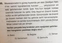 36. Maveraünnehir'in güney kıyısında yer alan Zerefşan Neh-
ri'nin verimli topraklarında kurulan
___ yeryüzünün en
eski şehirlerinden biridir. İpek Yolu'nun kavşak noktası
üzerinde bulunan bu şehir, Orta Asya'nın önemli ticaret,
kültür ve dinî şehirlerinden biridir. Günümüzde de önemli
bir ticaret merkezi olan bu şehirde tarihî kervansaraylar,
medreseler ve camiler bulunmaktadır. 2001 yılında Dünya
Miras Listesi'nde yer almıştır.
Verilen parçada boş bırakılan yere aşağıdaki şehirler-
den hangisinin yazılması doğru olur?
A) Bakü
B) Bağdat
D) Semerkant
E) Şanlıurfa
C) Tahran