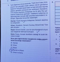 2.
Ceva
1. Tarih Öğretmeni Ahmet dersinde, "Fatih Devri'nden XVIII.
yüzyılın son çeyreğine kadar yabancı devlet gemilerine
kapalı bir Türk gölü olarak kalan ve özel istisnalar dışında
yabancı gemilerin çıkmasına izin verilmeyen Karadeniz,
1774 Küçük Kaynarca Antlaşması ile ilk defa Rus ge-
milerinin kullanımına açılmıştır." ifadelerini kullanmış ve
öğrencilerinden konuyla ilgili yorumda bulunmalarını is-
temiştir. Öğrencileri ise şunları söylemiştir:
Zeynep: Küçük Kaynarca Antlaşması Osmanlı aleyhine
bir antlaşmadır.
Orhan: Karadeniz, Osmanlı Kuruluş Dönemi'nde Türk
gölü olmuştur.
x
Niyazi: Osmanlı Devleti, uzun bir süre Karadeniz'e kıyısı
olan bölgelerde hâkimiyet kurmuştur.
Esma: Rusya, Avrupalı devletlerin desteği ile sıcak de-
nizlere inmiştir.
Buna göre öğrencilerden hangilerinin doğru yorum-
larda bulunduğu söylenebilir?
A) Zeynep
B) Orhan
C) Niyazi
D) Zeynep ve Niyazi
E) Orhan ve Esma
6
2.
Tabloc
riyetin
leyen
I.
II.
1.
k
1.
1
III. A
k
değerl
olur?
A) Yalı