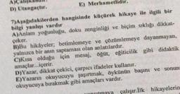 A)Cal
D) Utangaçtır.
E) Merhametlidir.
7)Aşağıdakilerden hangisinde küçürek hikaye ile ilgili bir
bilgi yanlışı vardır
A)Anlam yoğunluğu, doku zenginliği ve biçim sıklığı dikkat-
çeker.
B)Bu hikâyeler, betimlemeye ve çözümlemeye dayanmayan,
yalnızca bir anın saptaması olan anlatılardır.
C)Kisa olduğu için mesaj, öğüt, egiticilik gibi didaktik
amaçlar...içerir.
D)Yazar, dikkat çekici, çarpıcı ifadeler kullanır.
E)Yazarın okuyucuyu şaşırtmak, öykünün başını ve sonun
okuyucuya bırakmak gibi amaçları vardır.
maya çalışır.İlk hikayelerin.