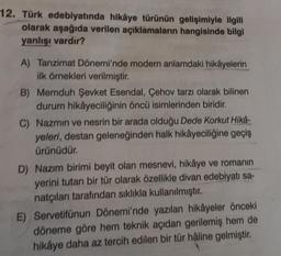 12. Türk edebiyatında hikâye türünün gelişimiyle ilgili
olarak aşağıda verilen açıklamaların hangisinde bilgi
yanlışı vardır?
A) Tanzimat Dönemi'nde modern anlamdaki hikâyelerin
ilk örnekleri verilmiştir.
B) Memduh Şevket Esendal, Çehov tarzı olarak bilinen
durum hikâyeciliğinin öncü isimlerinden biridir.
C) Nazmin ve nesrin bir arada olduğu Dede Korkut Hikâ-
yeleri, destan geleneğinden halk hikâyeciliğine geçiş
ürünüdür.
D) Nazım birimi beyit olan mesnevi, hikâye ve romanın
yerini tutan bir tür olarak özellikle divan edebiyatı sa-
natçıları tarafından sıklıkla kullanılmıştır.
E) Servetifünun Dönemi'nde yazılan hikâyeler önceki
döneme göre hem teknik açıdan gerilemiş hem de
hikâye daha az tercih edilen bir tür hâline gelmiştir.