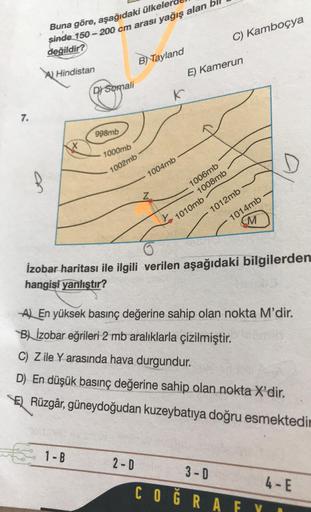 7.
Buna göre, aşağıdaki ülkele
sinde 150-200 cm arası yağış alan
değildir?
A) Hindistan
R
DY Somali
998mb
1-B
1000mb
1002mb
B Tayland
2-D
K
1004mb
Z
E) Kamerun
1006mb
1008mb
C) Kamboçya
1010mb
1012mb
İzobar haritası ile ilgili verilen aşağıdaki bilgilerden