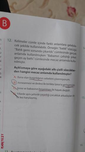 n
r.
r
mi
r
Ş
a
3
B
NARTEST
G
12. Kelimeler cümle içinde farklı anlamlara gelebile-
cek şekilde kullanılabilir. Örneğin "batık" sözcüğü
"Batık gemi sonunda çıkarıldı." cümlesinde gerçek
anlamda kullanılmışken "Babamın çalıştığı şirket
geçen ay battı." cüml