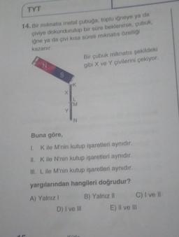 TYT
14. Bir mıknatıs metal çubuğa, toplu iğneye ya da
çiviye dokundurulup bir süre beklenirse, çubuk,
iğne ya da çivi kısa süreli mıknatıs özelliği
kazanır.
N
S
X
Y
K
L
M
N
Bir çubuk miknatıs şekildeki
gibi X ve Y çivilerini çekiyor.
Buna göre,
1. ile M'nin kutup işaretleri aynıdır.
II. K ile N'nin kutup işaretleri aynıdır.
III. L ile M'nin kutup işaretleri aynıdır.
yargılarından hangileri doğrudur?
A) Yalnız
B) Yalnız II
D) I ve III
C) I ve Il
E) II ve III