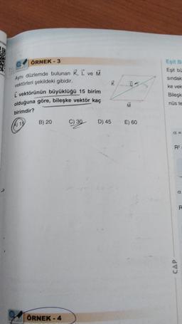 ÖRNEK - 3
Aynı düzlemde bulunan K, L ve M
vektörleri şekildeki gibidir.
I vektörünün büyüklüğü 15 birim
olduğuna göre, bileşke vektör kaç
birimdir?
A) 15
B) 20
ÖRNEK - 4
C) 30
K
D) 45
ū
M
E) 60
Eşit Bi
Eşit bü
sindak
ke vek
Bileşk
nús te
A=
R²
CAP
R