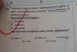 A
A
"Atatürkçü Düşünce Sistemi" bağımsızlık içinde çağdaş uy-
garlık yolunda ilerlemeyi amaçlayan dünya milletlerine yol
gösterici olmuştur.
Buna göre Atatürkçülüğün;
I. dogmatik,
II. evrensel,
III. pragmatik
özelliklerinden hangilerine sahip olduğu söylenemez?
A) Yalnız I
D) I ve II
B) Yalnız II
E) II ve III
C) Yalnız III