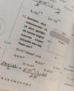 CAP
2
3.10-"
12. Şekildeki akım
4.10="/, 3
makarasından 1A
lık akım geçtiğin-
de merkez doğrul-
tusunda oluşan
manyetik alan kaç
Tesla olur?
(K=10-7 N/amp², л=3)
A) 6-10-5
8. A 9. D 10. E 11. D 12. E
D) 18-10-5
2kTiN = 2/.10-2.
2.10
B) 9-10-7
10-11
-30,10-12
•3.40
1A i
E) 24-10-5
C) 12-10-
10-4
40 Sarım
C)
E) 30-10-10
20 cm
olu
Tellerin
Bu kuvvetler a
Bu fadede (te