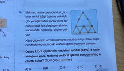 ektir.
tw
5
da kaç
E) 5
4. Mehmet, resim dersinde kibrit çöp-
lerini renkli kâğıt üzerine şekildeki
gibi yerleştirdikten sonra aklına bir
önceki saat fizik dersinde vektörler
konusunda öğrendiği bilgiler geli-
yor.
Kibrit çöplerinin kırmızı kısımlarını vektörün bitişi olarak düşü-
nen Mehmet yukarıdaki vektörel işlemi yapmaya çalışıyor.
Özdeş kibrit çöplerinin herbirinin şiddeti (boyu) a kadar
olduğuna göre, Mehmet vektörel işlemin sonucunu kaç a
o)
olarak bulur? (Kibrit çöpü:
A) 4
B) 6
C) 8
D) 10
E) 12
TEL