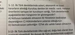 ur.
7
deki
-?
S-12. İlk Türk devletlerinde askeri, ekonomik ve siyasi
kararların alındığı Kurultay denilen bir meclis vardı. Hakanın
önerilerini tartışan bir kurultayın varlığı, Türk devletlerinde
aşağıdakilerden hangisinin bir göstergesidir?
A) Nüfusun kalabalık olmasının B) Yönetimin teokrasiye
dayandığının C) Hükümdarların yetersiz olduğunun
D) Demokrasiye yatkınlığın E)Tek söz sahibi hakan olmasının
S-13- İlk Türk devletlerinde ülke sağ-sol, doğu-batı olarak ikiye
Bu lurum ilk Türk devletlerinde aşağıdaki