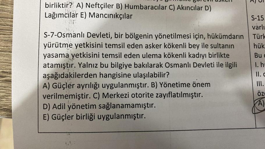 birliktir? A) Neftçiler B) Humbaracılar C) Akıncılar D)
Lağımcılar E) Mancınıkçılar
S-7-Osmanlı Devleti, bir bölgenin yönetilmesi için, hükümdarın
yürütme yetkisini temsil eden asker kökenli bey ile sultanın
yasama yetkisini temsil eden ulema kökenli kadıy