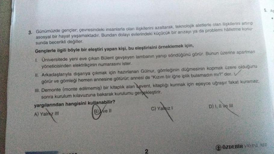 3. Günümüzde gençler; çevresindeki insanlarla olan ilişkilerini azaltarak, teknolojik aletlerle olan ilişkilerini artırıp
asosyal bir hayat yaşamaktadır. Bundan dolayı evlerindeki küçücük bir arızayı ya da problemi halletme konu-
sunda becerikli değiller.
