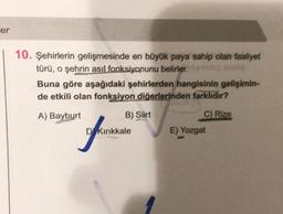 er
10. Şehirlerin gelişmesinde en büyük paya sahip olan faaliyet
türü, o şehrin asıl fonksiyonunu belirler, og sosia
Buna göre aşağıdaki şehirlerden hangisinin gelişimin-
de etkili olan fonksiyon diğerlerinden farklıdır?
A) Bayburt
C) Rize
B) Siirt
DKırıkkale
E) Yozgat